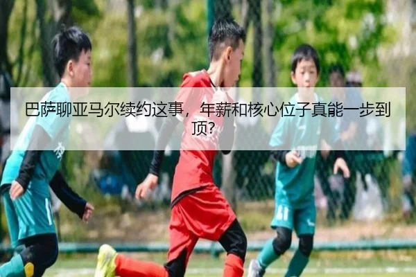 巴萨聊亚马尔续约这事，年薪和核心位子真能一步到顶？