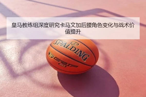皇马教练组深度研究卡马文加后腰角色变化与战术价值提升