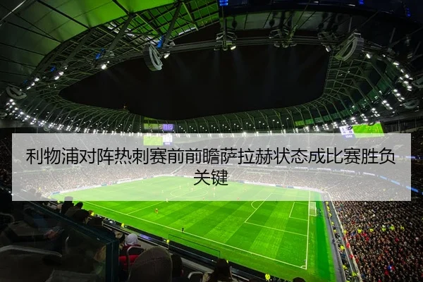 利物浦对阵热刺赛前前瞻萨拉赫状态成比赛胜负关键