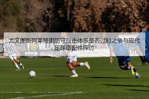 尤文图斯阿莱格里防守反击体系是否过时之争与现代足球适配性探讨