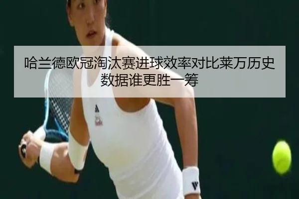 哈兰德欧冠淘汰赛进球效率对比莱万历史数据谁更胜一筹