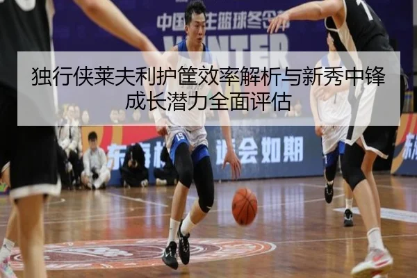 独行侠莱夫利护筐效率解析与新秀中锋成长潜力全面评估