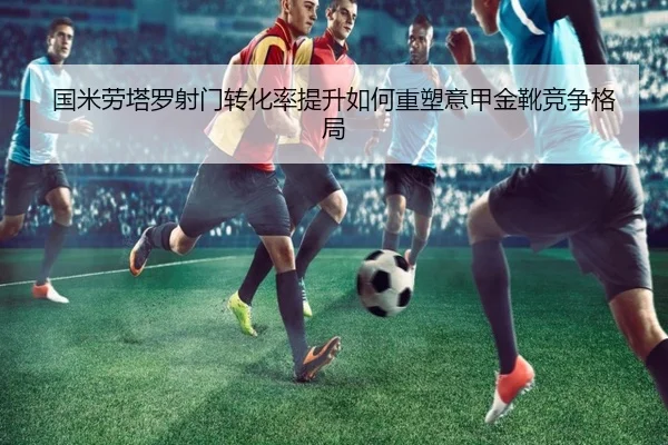 国米劳塔罗射门转化率提升如何重塑意甲金靴竞争格局