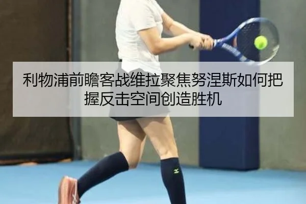 利物浦前瞻客战维拉聚焦努涅斯如何把握反击空间创造胜机