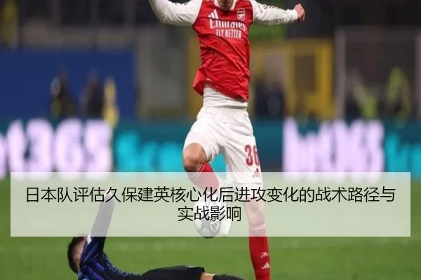 日本队评估久保建英核心化后进攻变化的战术路径与实战影响