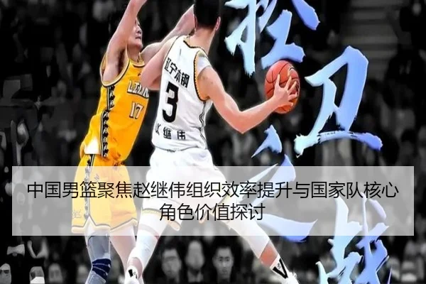 中国男篮聚焦赵继伟组织效率提升与国家队核心角色价值探讨